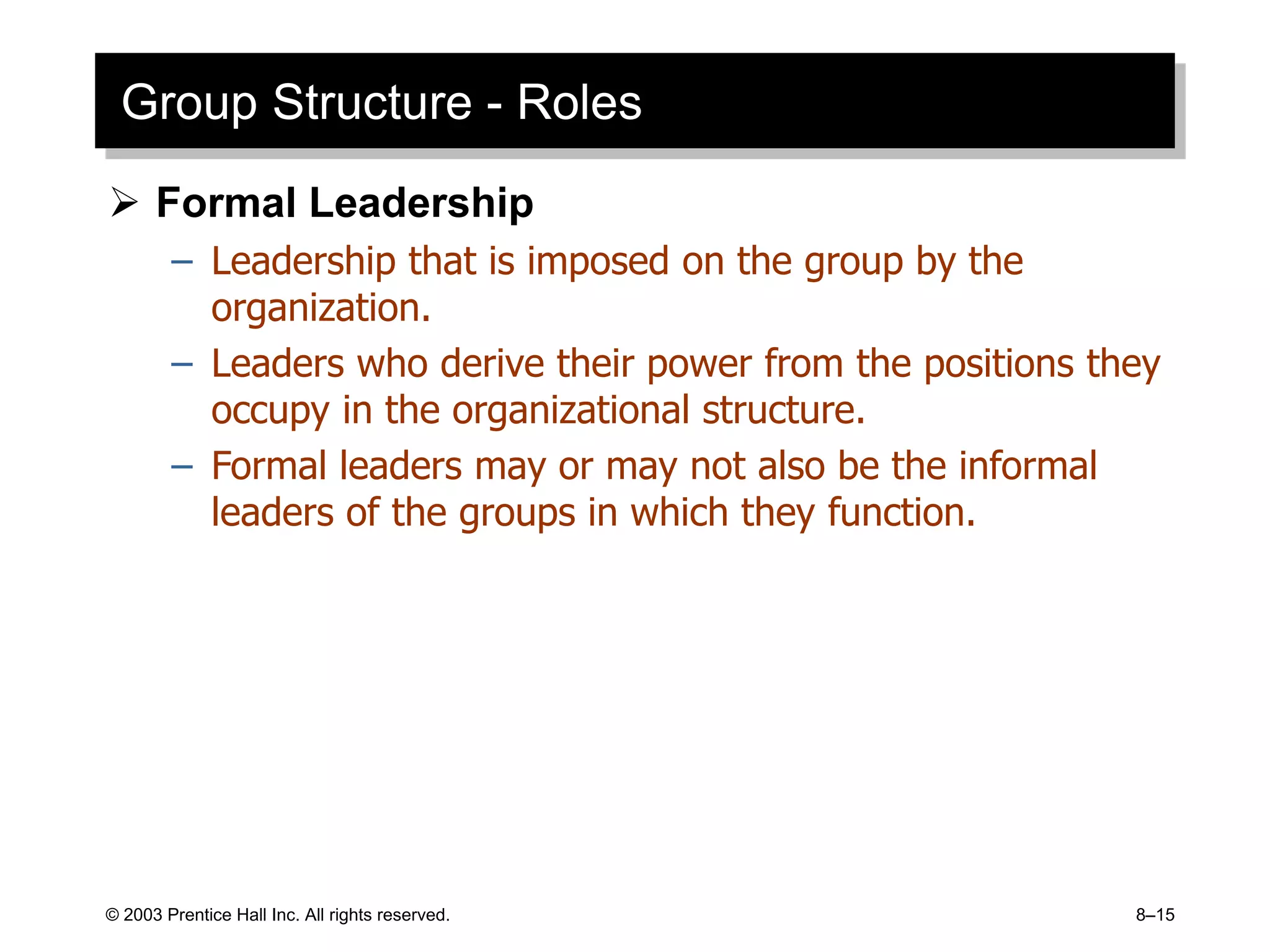 © 2003 Prentice Hall Inc. All rights reserved. 8–15
Group Structure - Roles
 Formal Leadership
– Leadership that is imposed on the group by the
organization.
– Leaders who derive their power from the positions they
occupy in the organizational structure.
– Formal leaders may or may not also be the informal
leaders of the groups in which they function.
 