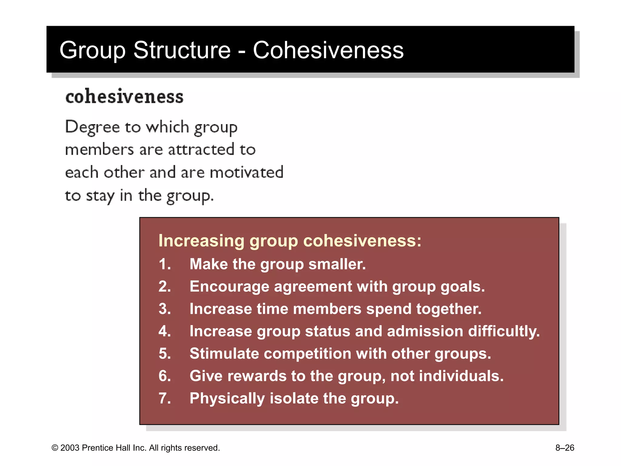 © 2003 Prentice Hall Inc. All rights reserved. 8–26
Group Structure - Cohesiveness
Increasing group cohesiveness:
1. Make the group smaller.
2. Encourage agreement with group goals.
3. Increase time members spend together.
4. Increase group status and admission difficultly.
5. Stimulate competition with other groups.
6. Give rewards to the group, not individuals.
7. Physically isolate the group.
 