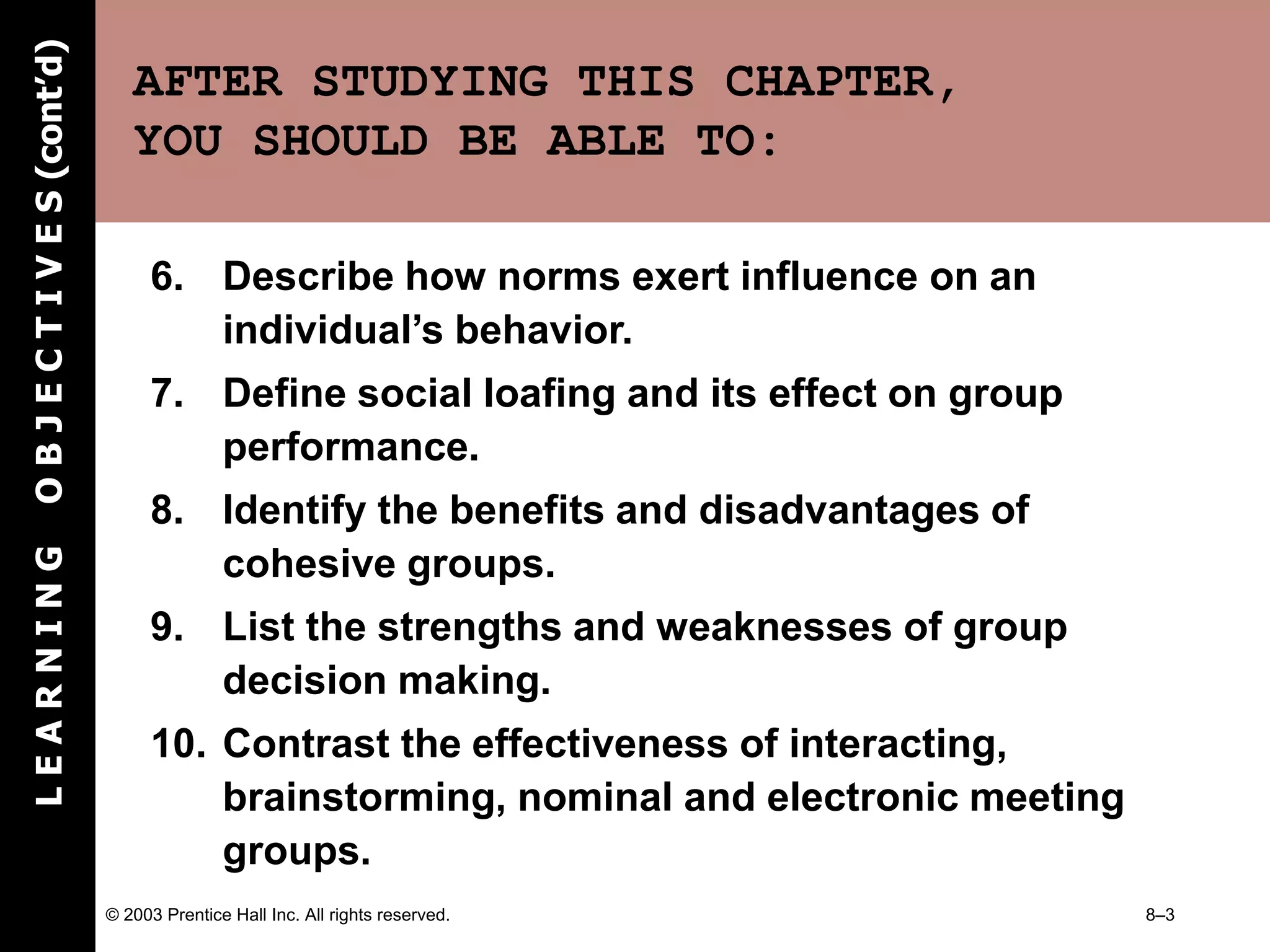 © 2003 Prentice Hall Inc. All rights reserved. 8–3
AFTER STUDYING THIS CHAPTER,
YOU SHOULD BE ABLE TO:
6. Describe how norms exert influence on an
individual’s behavior.
7. Define social loafing and its effect on group
performance.
8. Identify the benefits and disadvantages of
cohesive groups.
9. List the strengths and weaknesses of group
decision making.
10. Contrast the effectiveness of interacting,
brainstorming, nominal and electronic meeting
groups.
L
E
A
R
N
I
N
G
O
B
J
E
C
T
I
V
E
S
(cont’d)
 
