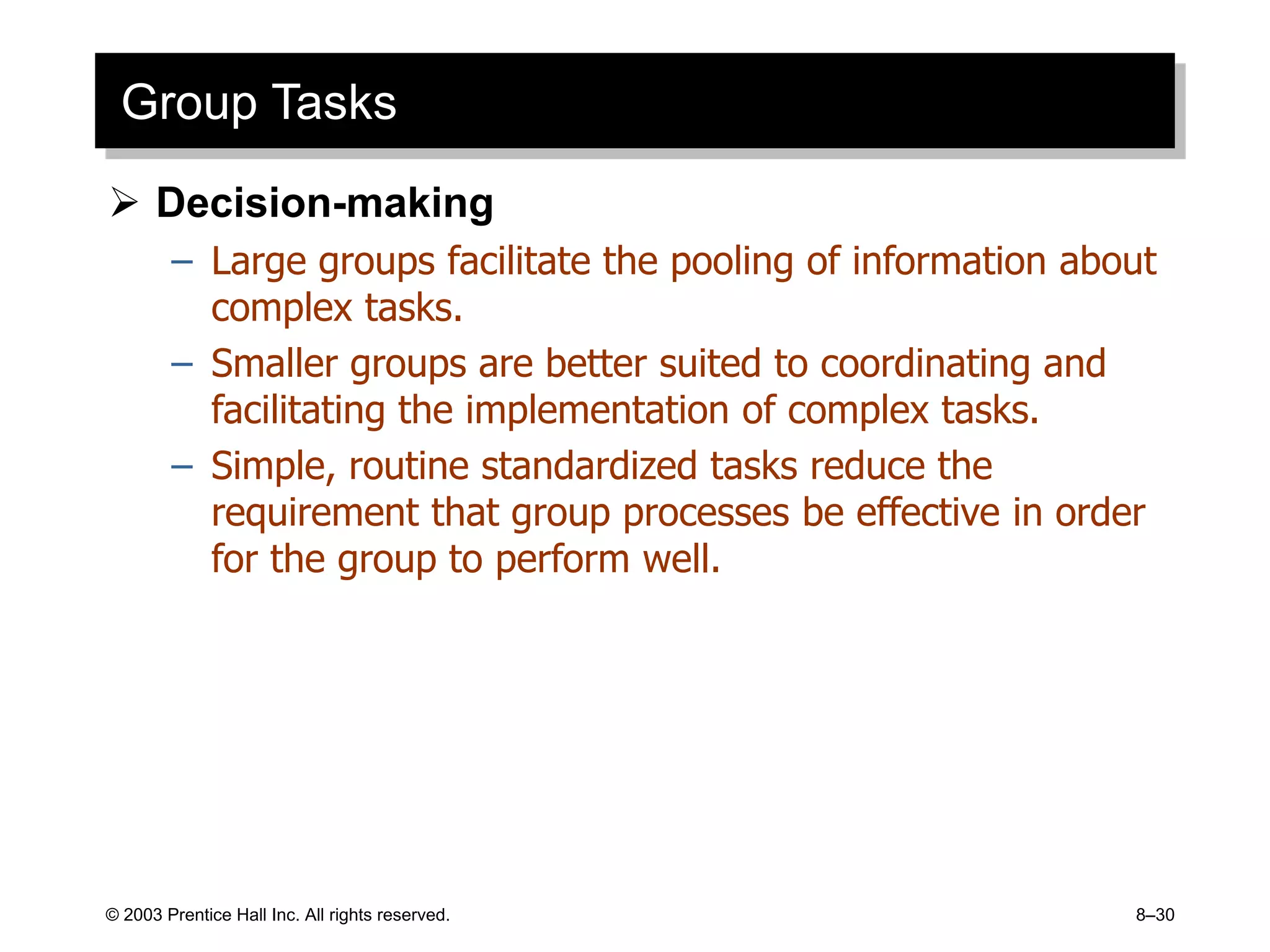 © 2003 Prentice Hall Inc. All rights reserved. 8–30
Group Tasks
 Decision-making
– Large groups facilitate the pooling of information about
complex tasks.
– Smaller groups are better suited to coordinating and
facilitating the implementation of complex tasks.
– Simple, routine standardized tasks reduce the
requirement that group processes be effective in order
for the group to perform well.
 