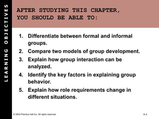 © 2003 Prentice Hall Inc. All rights reserved. 8–2
AFTER STUDYING THIS CHAPTER,
YOU SHOULD BE ABLE TO:
1. Differentiate between formal and informal
groups.
2. Compare two models of group development.
3. Explain how group interaction can be
analyzed.
4. Identify the key factors in explaining group
behavior.
5. Explain how role requirements change in
different situations.
L
E
A
R
N
I
N
G
O
B
J
E
C
T
I
V
E
S
 