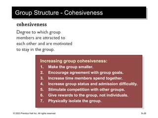 © 2003 Prentice Hall Inc. All rights reserved. 8–26
Group Structure - Cohesiveness
Increasing group cohesiveness:
1. Make the group smaller.
2. Encourage agreement with group goals.
3. Increase time members spend together.
4. Increase group status and admission difficultly.
5. Stimulate competition with other groups.
6. Give rewards to the group, not individuals.
7. Physically isolate the group.
 