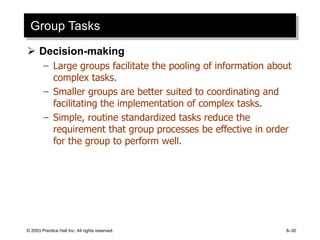 © 2003 Prentice Hall Inc. All rights reserved. 8–30
Group Tasks
 Decision-making
– Large groups facilitate the pooling of information about
complex tasks.
– Smaller groups are better suited to coordinating and
facilitating the implementation of complex tasks.
– Simple, routine standardized tasks reduce the
requirement that group processes be effective in order
for the group to perform well.
 