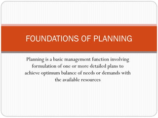 Planning is a basic management function involving
formulation of one or more detailed plans to
achieve optimum balance of needs or demands with
the available resources
FOUNDATIONS OF PLANNING
 