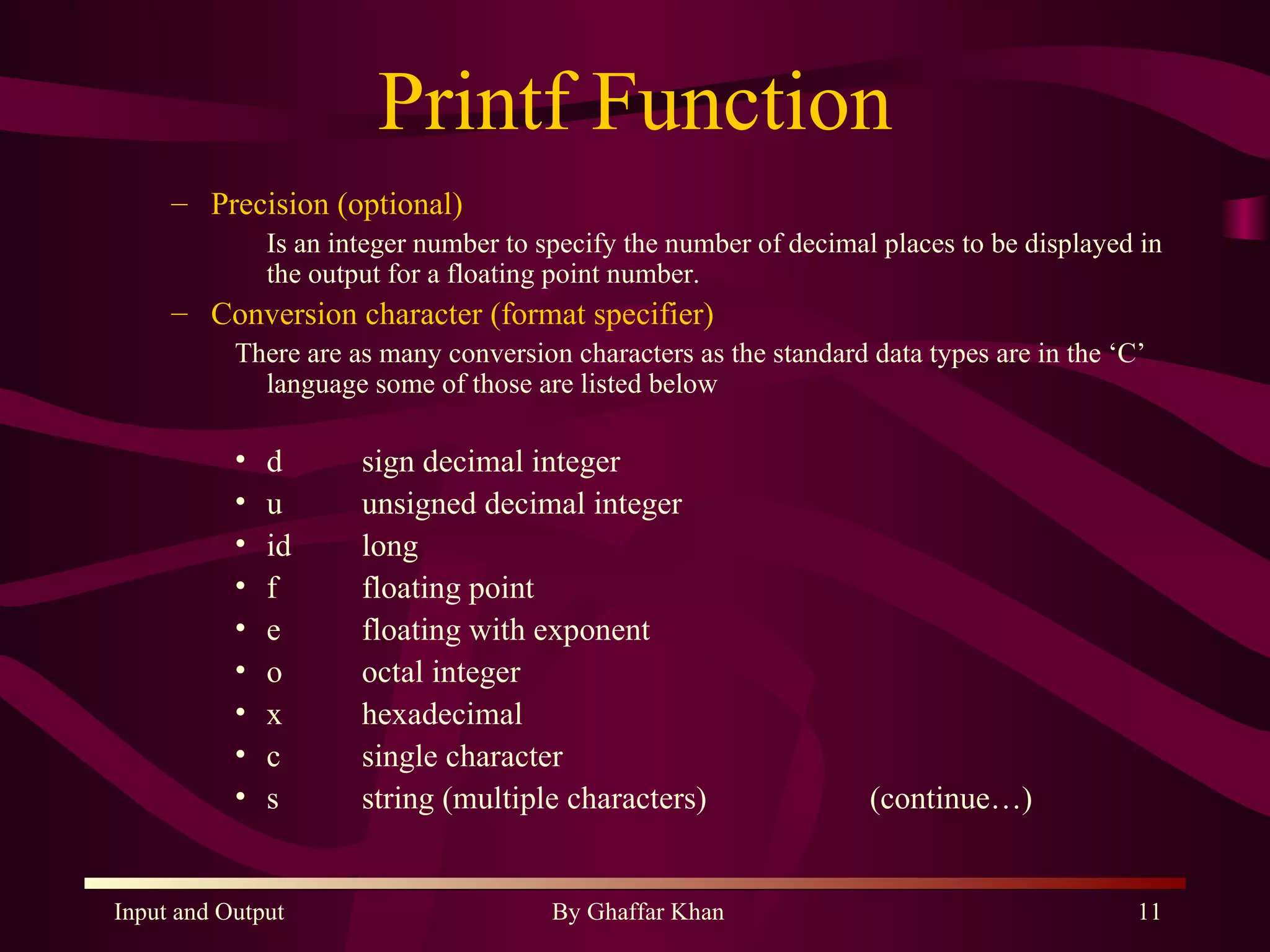 Printf Function Precision (optional) Is an integer number to specify the number of decimal places to be displayed in the output for a floating point number. Conversion character (format specifier) There are as many conversion characters as the standard data types are in the ‘C’ language some of those are listed below d sign decimal integer u unsigned decimal integer id  long f floating point e  floating with exponent o octal integer x hexadecimal c  single character s string (multiple characters) (continue…) 