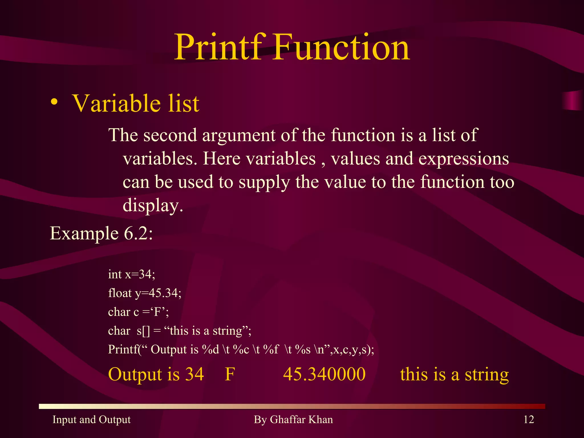 Printf Function Variable list The second argument of the function is a list of variables. Here variables , values and expressions can be used to supply the value to the function too display. Example 6.2: int x=34; float y=45.34; char c =‘F’; char  s[] = “this is a string”; Printf(“ Output is %d \t %c \t %f  \t %s \n”,x,c,y,s); Output is 34 F 45.340000 this is a string 