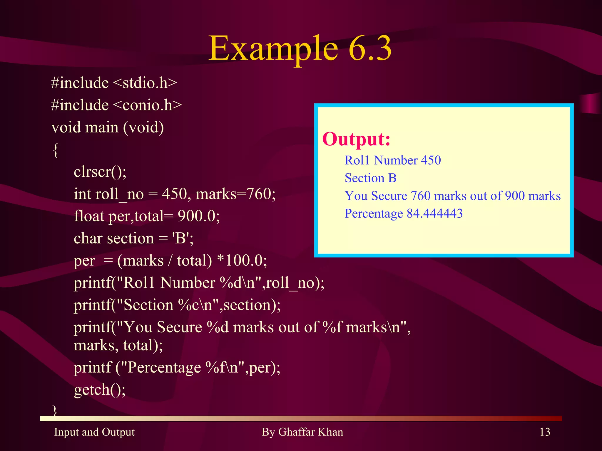 Example 6.3 #include <stdio.h> #include <conio.h> void main (void) { clrscr(); int roll_no = 450, marks=760; float per,total= 900.0; char section = 'B'; per  = (marks / total) *100.0; printf(&quot;Rol1 Number %d\n&quot;,roll_no); printf(&quot;Section %c\n&quot;,section); printf(&quot;You Secure %d marks out of %f marks\n&quot;, marks, total); printf (&quot;Percentage %f\n&quot;,per); getch(); } Output: Rol1 Number 450 Section B You Secure 760 marks out of 900 marks Percentage 84.444443 