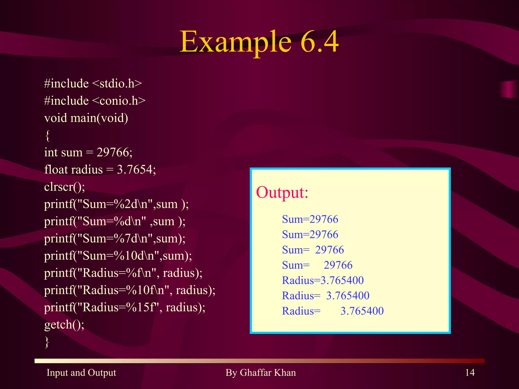 Example 6.4 #include <stdio.h> #include <conio.h> void main(void) { int sum = 29766; float radius = 3.7654; clrscr(); printf(&quot;Sum=%2d\n&quot;,sum ); printf(&quot;Sum=%d\n&quot; ,sum ); printf(&quot;Sum=%7d\n&quot;,sum); printf(&quot;Sum=%10d\n&quot;,sum); printf(&quot;Radius=%f\n&quot;, radius); printf(&quot;Radius=%10f\n&quot;, radius); printf(&quot;Radius=%15f&quot;, radius); getch(); } Output: Sum=29766 Sum=29766 Sum=  29766 Sum=  29766 Radius=3.765400 Radius=  3.765400 Radius=  3.765400 