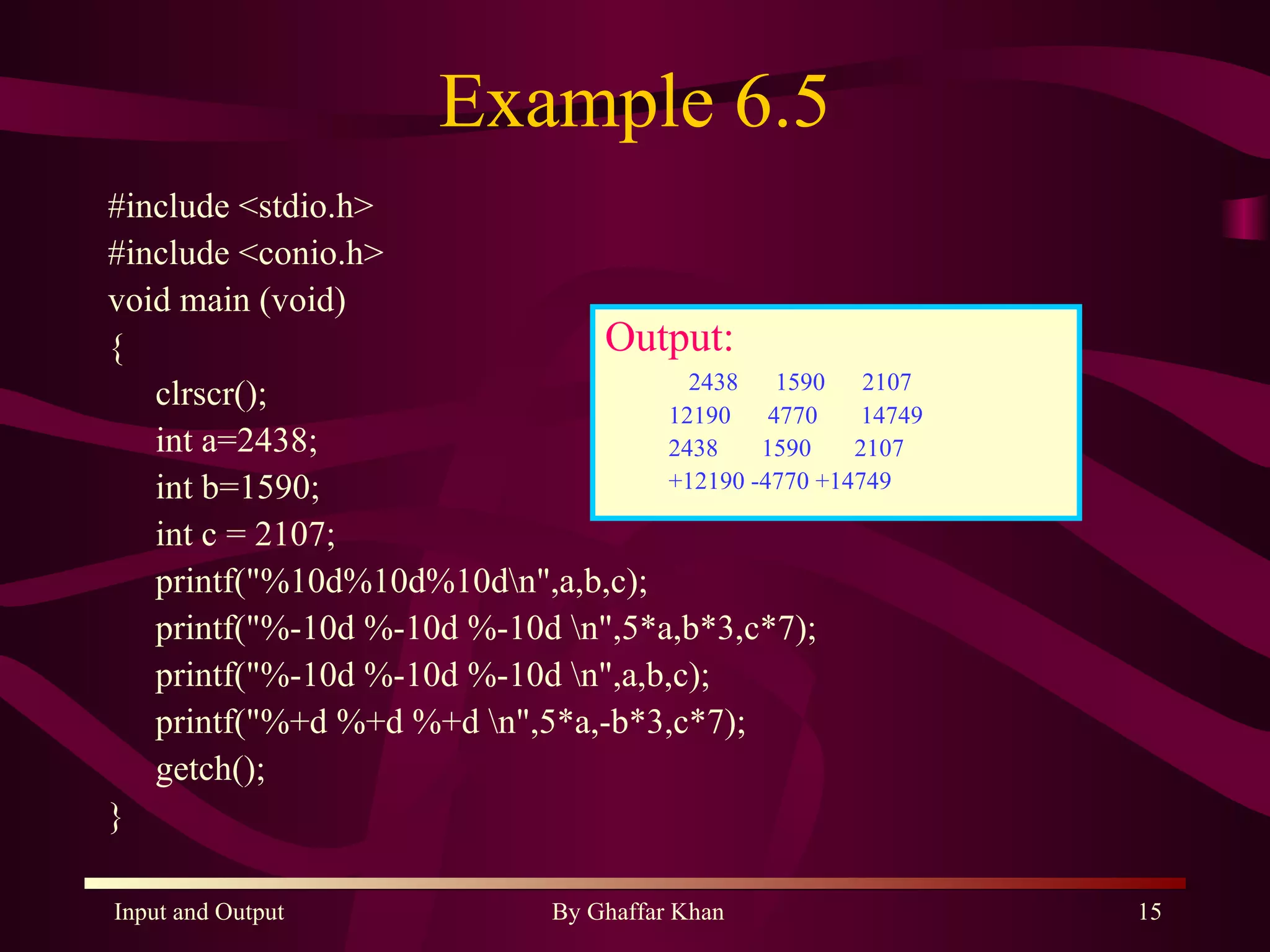 Example 6.5 #include <stdio.h> #include <conio.h> void main (void) { clrscr(); int a=2438; int b=1590; int c = 2107; printf(&quot;%10d%10d%10d\n&quot;,a,b,c); printf(&quot;%-10d %-10d %-10d \n&quot;,5*a,b*3,c*7); printf(&quot;%-10d %-10d %-10d \n&quot;,a,b,c); printf(&quot;%+d %+d %+d \n&quot;,5*a,-b*3,c*7); getch(); } Output: 2438  1590  2107 12190  4770  14749  2438  1590  2107  +12190 -4770 +14749   