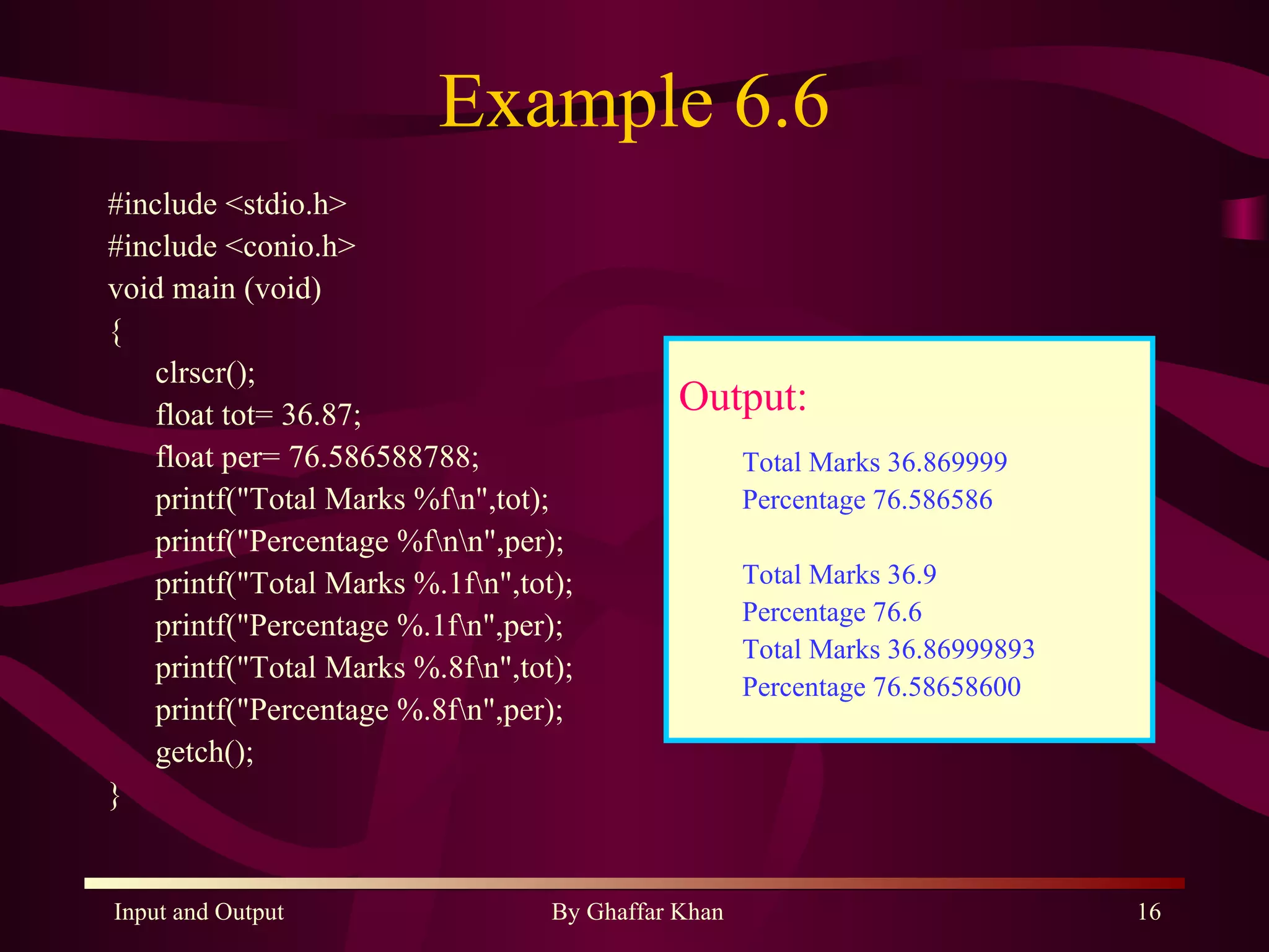 Example 6.6 #include <stdio.h> #include <conio.h> void main (void) { clrscr(); float tot= 36.87; float per= 76.586588788; printf(&quot;Total Marks %f\n&quot;,tot); printf(&quot;Percentage %f\n\n&quot;,per); printf(&quot;Total Marks %.1f\n&quot;,tot); printf(&quot;Percentage %.1f\n&quot;,per); printf(&quot;Total Marks %.8f\n&quot;,tot); printf(&quot;Percentage %.8f\n&quot;,per); getch(); } Output: Total Marks 36.869999 Percentage 76.586586 Total Marks 36.9 Percentage 76.6 Total Marks 36.86999893 Percentage 76.58658600 