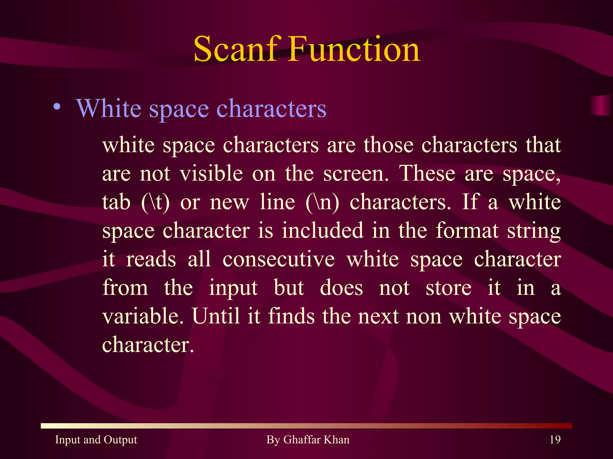 Scanf Function White space characters white space characters are those characters that are not visible on the screen. These are space, tab (\t) or new line (\n) characters. If a white space character is included in the format string it reads all consecutive white space character from the input but does not store it in a variable. Until it finds the next non white space character. 