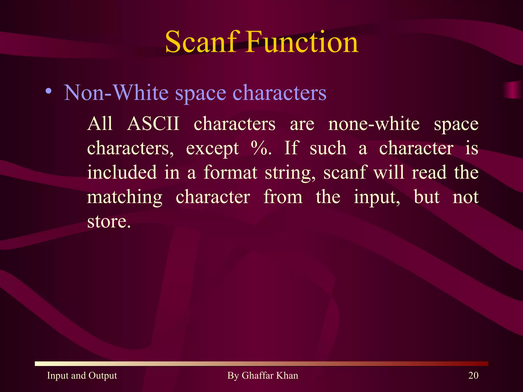 Scanf Function Non-White space characters All ASCII characters are none-white space characters, except %. If such a character is included in a format string, scanf will read the matching character from the input, but not store. 