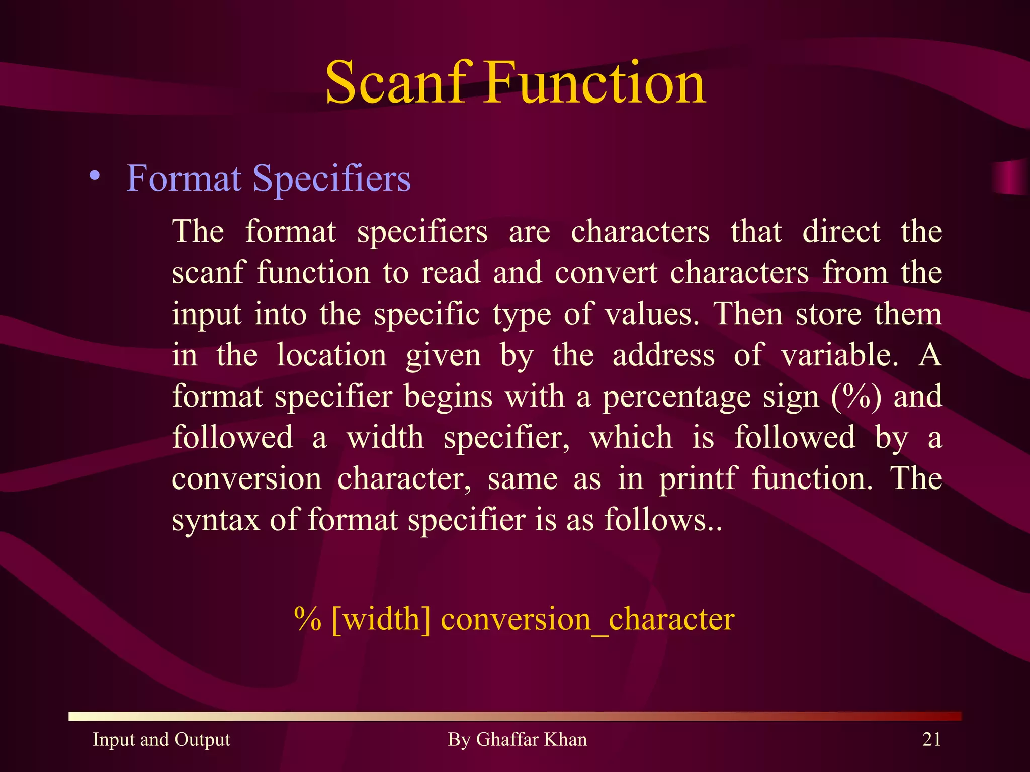 Scanf Function Format Specifiers The format specifiers are characters that direct the scanf function to read and convert characters from the input into the specific type of values. Then store them in the location given by the address of variable. A format specifier begins with a percentage sign (%) and followed a width specifier, which is followed by a conversion character, same as in printf function. The syntax of format specifier is as follows.. % [width] conversion_character  