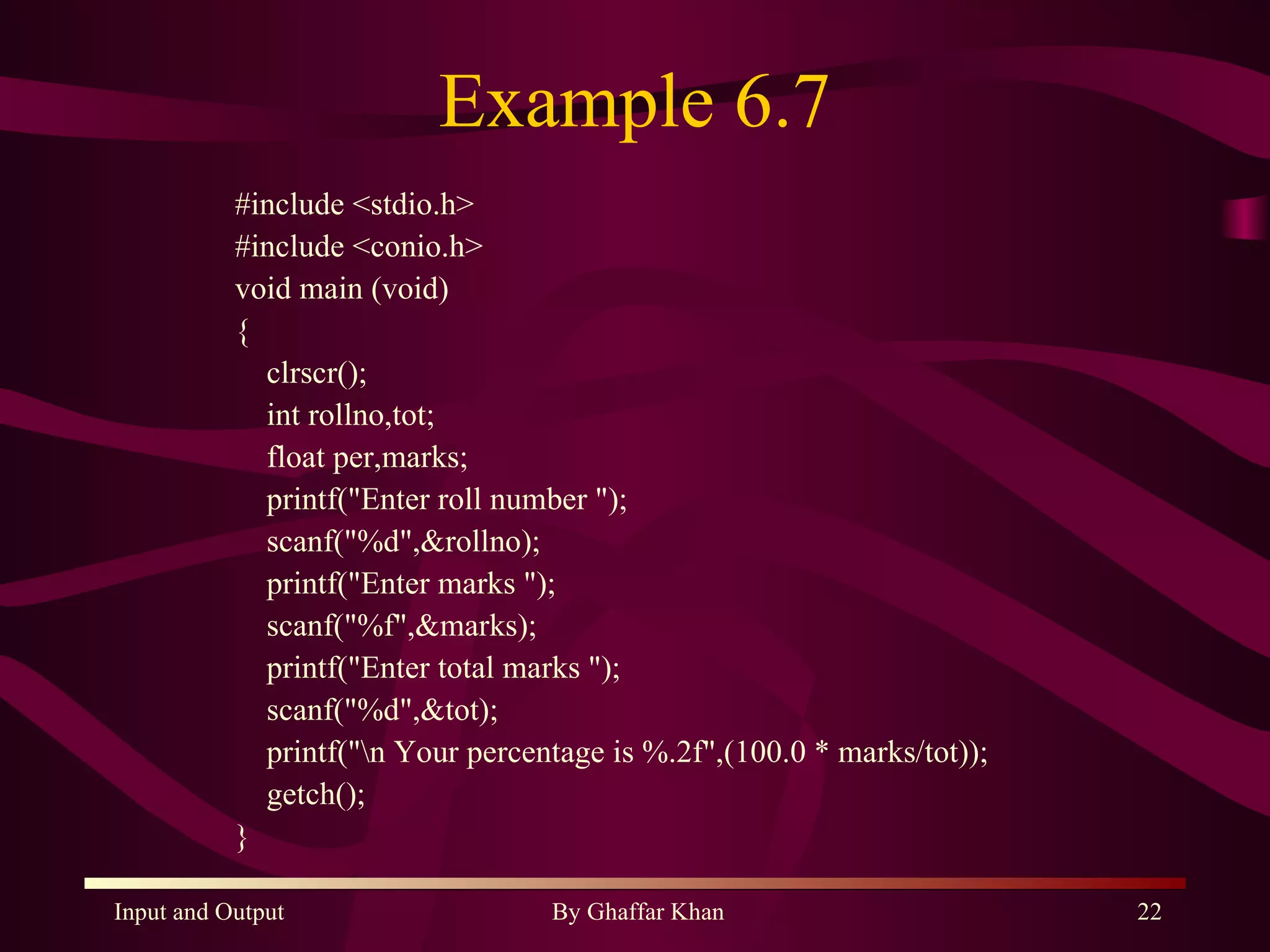 Example 6.7 #include <stdio.h> #include <conio.h> void main (void) { clrscr(); int rollno,tot; float per,marks; printf(&quot;Enter roll number &quot;); scanf(&quot;%d&quot;,&rollno); printf(&quot;Enter marks &quot;); scanf(&quot;%f&quot;,&marks); printf(&quot;Enter total marks &quot;); scanf(&quot;%d&quot;,&tot); printf(&quot;\n Your percentage is %.2f&quot;,(100.0 * marks/tot)); getch(); } 