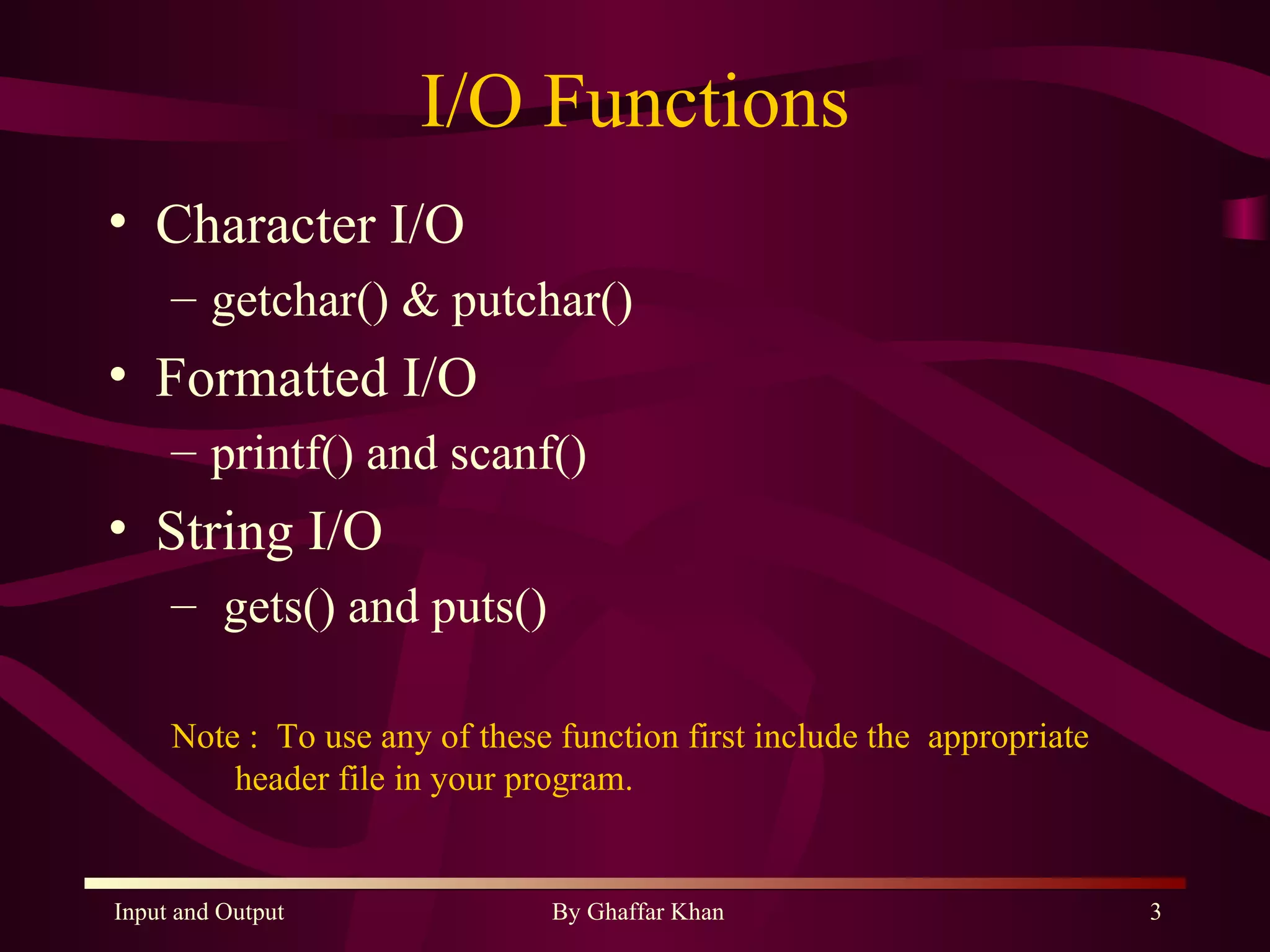 I/O Functions Character I/O getchar() & putchar() Formatted I/O printf() and scanf() String I/O gets() and puts() Note :  To use any of these function first include the  appropriate  header file in your program. 