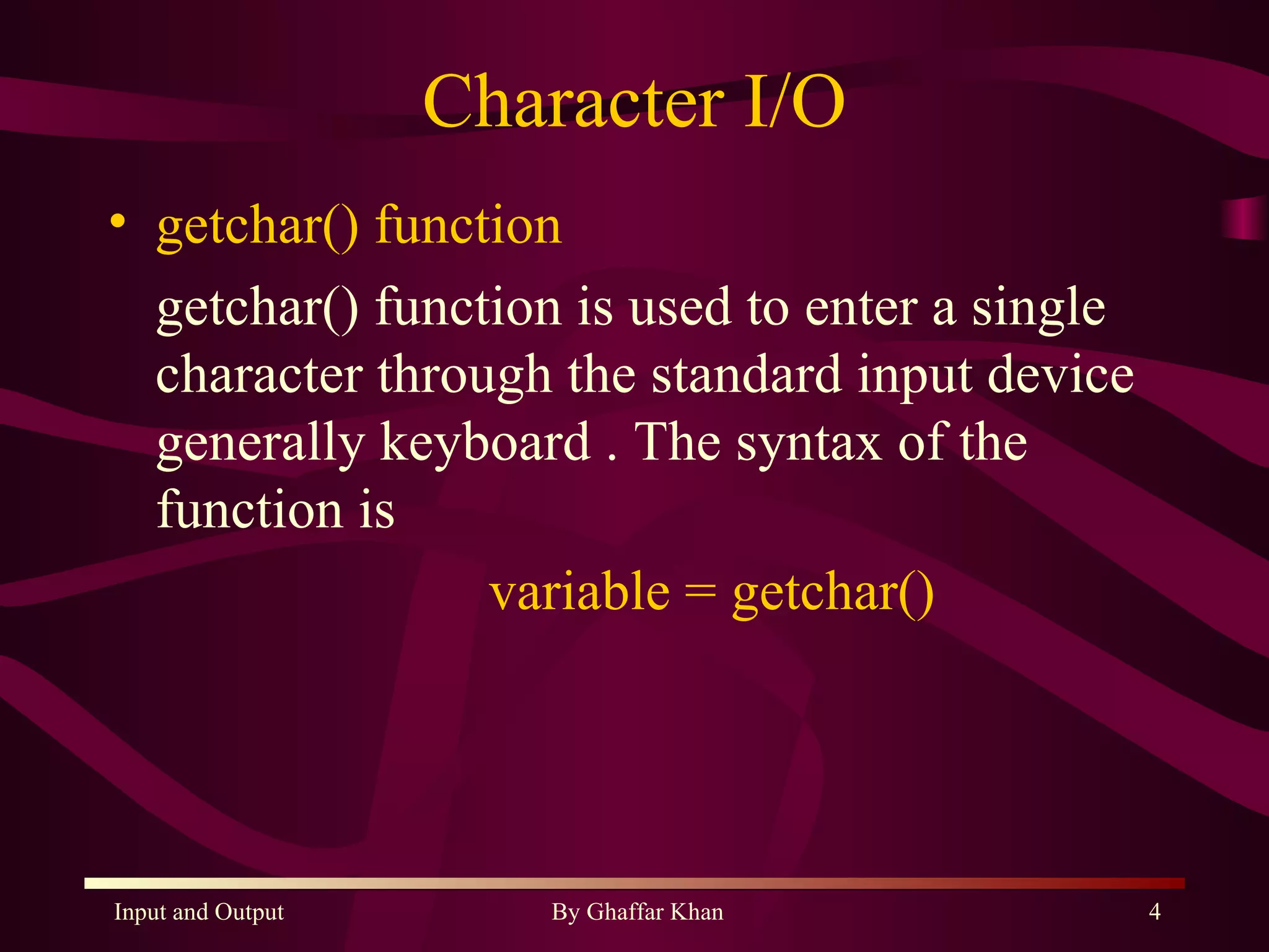 Character I/O getchar() function getchar() function is used to enter a single character through the standard input device generally keyboard . The syntax of the function is  variable = getchar() 