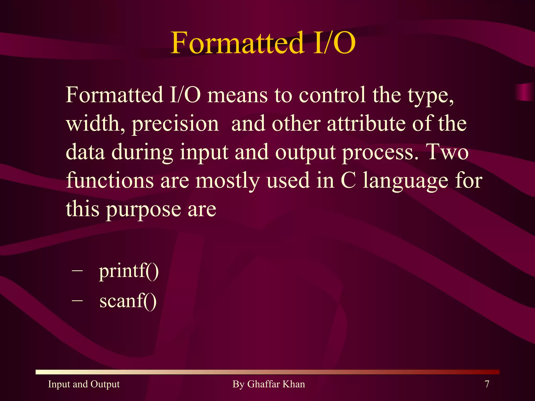 Formatted I/O  Formatted I/O means to control the type, width, precision  and other attribute of the data during input and output process. Two functions are mostly used in C language for this purpose are  printf() scanf() 
