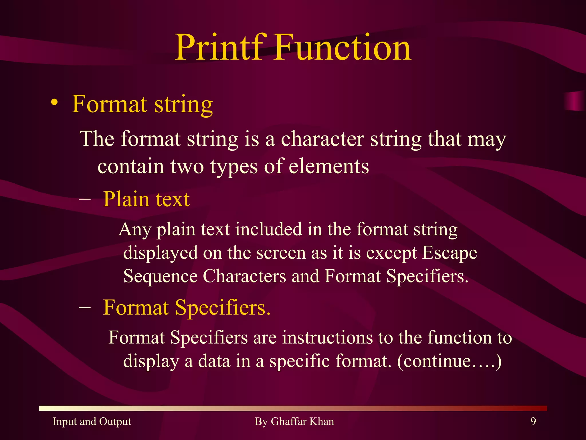 Printf Function Format string The format string is a character string that may contain two types of elements Plain text Any plain text included in the format string displayed on the screen as it is except Escape Sequence Characters and Format Specifiers. Format Specifiers. Format Specifiers are instructions to the function to  display a data in a specific format. (continue….) 