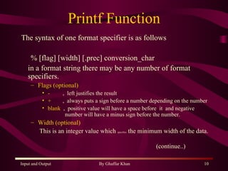 Printf Function The syntax of one format specifier is as follows % [flag] [width] [.prec] conversion_char in a format string there may be any number of format specifiers.  Flags (optional) -  ,  left justifies the result +  ,  always puts a sign before a number depending on the number blank   ,  positive value will have a space before  it  and negative    number will have a minus sign before the number. Width (optional)   This is an integer value which  specifies  the minimum width of the data. (continue..) 