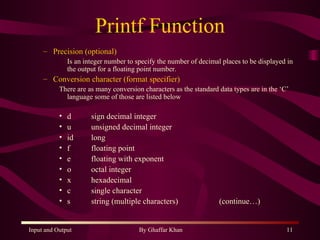 Printf Function Precision (optional) Is an integer number to specify the number of decimal places to be displayed in the output for a floating point number. Conversion character (format specifier) There are as many conversion characters as the standard data types are in the ‘C’ language some of those are listed below d sign decimal integer u unsigned decimal integer id  long f floating point e  floating with exponent o octal integer x hexadecimal c  single character s string (multiple characters) (continue…) 