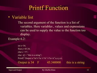 Printf Function Variable list The second argument of the function is a list of variables. Here variables , values and expressions can be used to supply the value to the function too display. Example 6.2: int x=34; float y=45.34; char c =‘F’; char  s[] = “this is a string”; Printf(“ Output is %d \t %c \t %f  \t %s \n”,x,c,y,s); Output is 34 F 45.340000 this is a string 