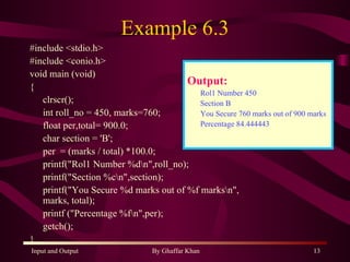 Example 6.3 #include <stdio.h> #include <conio.h> void main (void) { clrscr(); int roll_no = 450, marks=760; float per,total= 900.0; char section = 'B'; per  = (marks / total) *100.0; printf(&quot;Rol1 Number %d\n&quot;,roll_no); printf(&quot;Section %c\n&quot;,section); printf(&quot;You Secure %d marks out of %f marks\n&quot;, marks, total); printf (&quot;Percentage %f\n&quot;,per); getch(); } Output: Rol1 Number 450 Section B You Secure 760 marks out of 900 marks Percentage 84.444443 