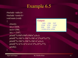Example 6.5 #include <stdio.h> #include <conio.h> void main (void) { clrscr(); int a=2438; int b=1590; int c = 2107; printf(&quot;%10d%10d%10d\n&quot;,a,b,c); printf(&quot;%-10d %-10d %-10d \n&quot;,5*a,b*3,c*7); printf(&quot;%-10d %-10d %-10d \n&quot;,a,b,c); printf(&quot;%+d %+d %+d \n&quot;,5*a,-b*3,c*7); getch(); } Output: 2438  1590  2107 12190  4770  14749  2438  1590  2107  +12190 -4770 +14749   
