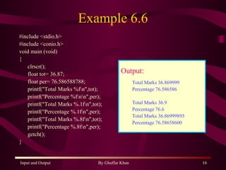 Example 6.6 #include <stdio.h> #include <conio.h> void main (void) { clrscr(); float tot= 36.87; float per= 76.586588788; printf(&quot;Total Marks %f\n&quot;,tot); printf(&quot;Percentage %f\n\n&quot;,per); printf(&quot;Total Marks %.1f\n&quot;,tot); printf(&quot;Percentage %.1f\n&quot;,per); printf(&quot;Total Marks %.8f\n&quot;,tot); printf(&quot;Percentage %.8f\n&quot;,per); getch(); } Output: Total Marks 36.869999 Percentage 76.586586 Total Marks 36.9 Percentage 76.6 Total Marks 36.86999893 Percentage 76.58658600 