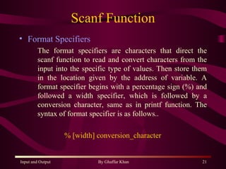 Scanf Function Format Specifiers The format specifiers are characters that direct the scanf function to read and convert characters from the input into the specific type of values. Then store them in the location given by the address of variable. A format specifier begins with a percentage sign (%) and followed a width specifier, which is followed by a conversion character, same as in printf function. The syntax of format specifier is as follows.. % [width] conversion_character  