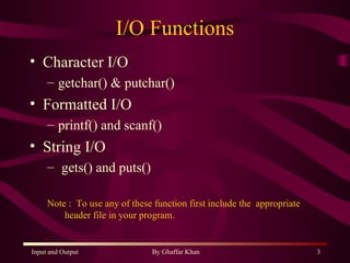 I/O Functions Character I/O getchar() & putchar() Formatted I/O printf() and scanf() String I/O gets() and puts() Note :  To use any of these function first include the  appropriate  header file in your program. 