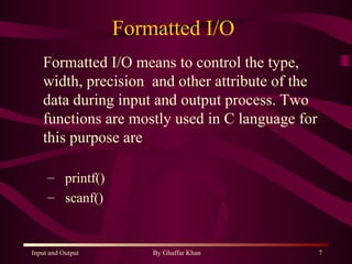 Formatted I/O  Formatted I/O means to control the type, width, precision  and other attribute of the data during input and output process. Two functions are mostly used in C language for this purpose are  printf() scanf() 