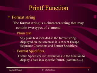 Printf Function Format string The format string is a character string that may contain two types of elements Plain text Any plain text included in the format string displayed on the screen as it is except Escape Sequence Characters and Format Specifiers. Format Specifiers. Format Specifiers are instructions to the function to  display a data in a specific format. (continue….) 