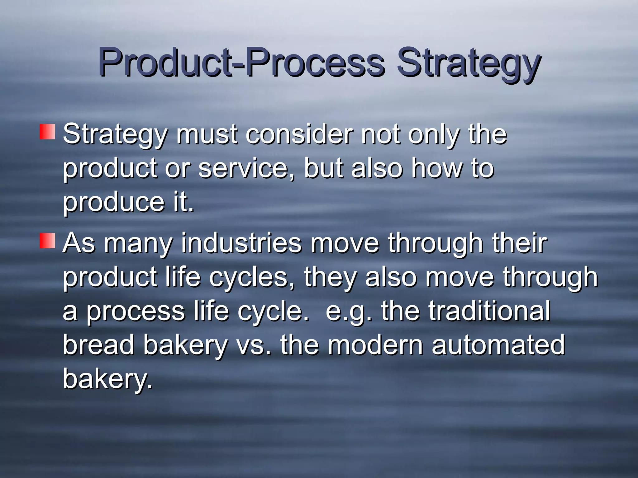Product-Process Strategy
Strategy must consider not only the
product or service, but also how to
produce it.
As many industries move through their
product life cycles, they also move through
a process life cycle. e.g. the traditional
bread bakery vs. the modern automated
bakery.

 