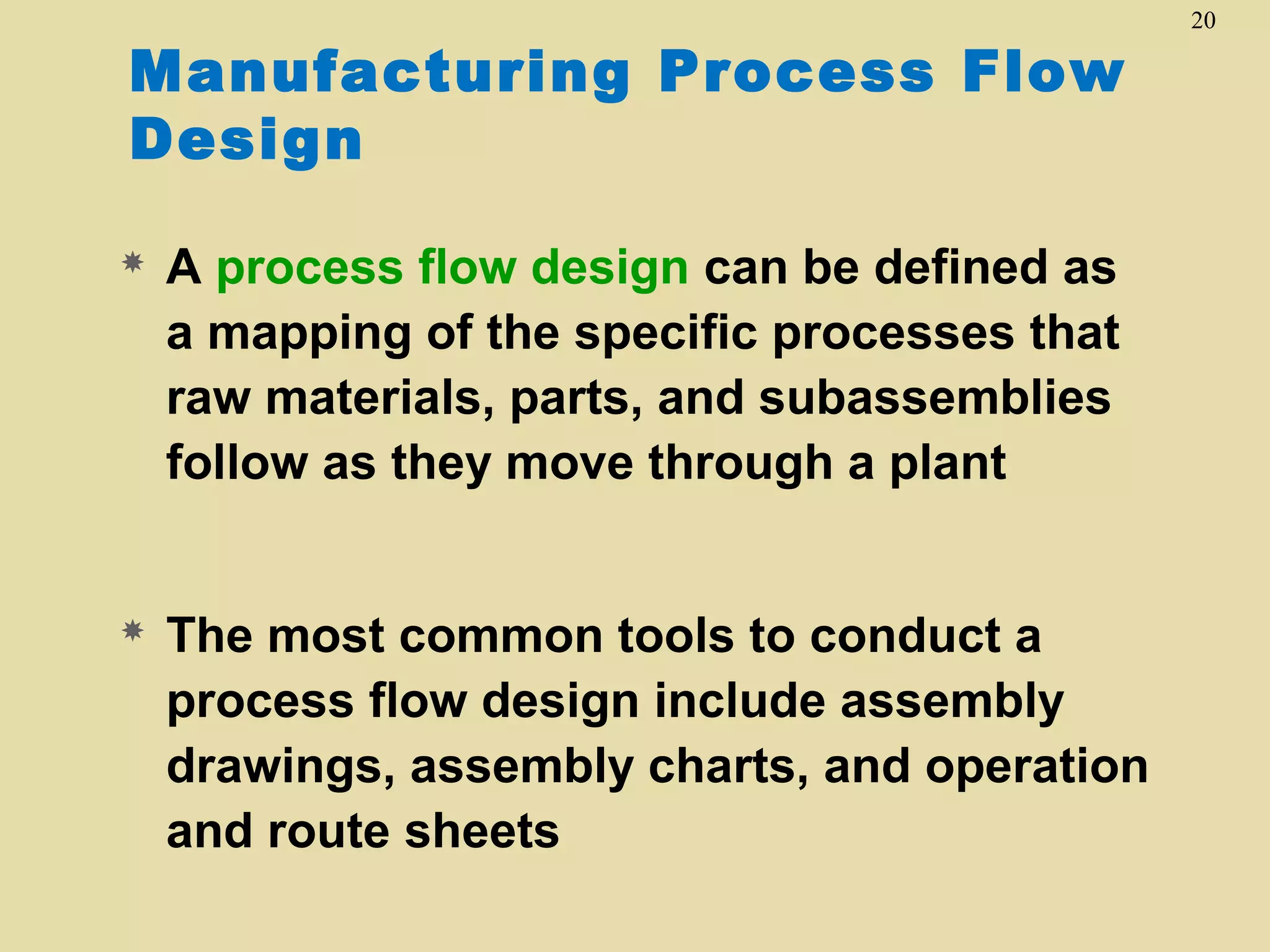 Manufacturing Process Flow
Design


A process flow design can be defined as
a mapping of the specific processes that
raw materials, parts, and subassemblies
follow as they move through a plant



The most common tools to conduct a
process flow design include assembly
drawings, assembly charts, and operation
and route sheets

20

 