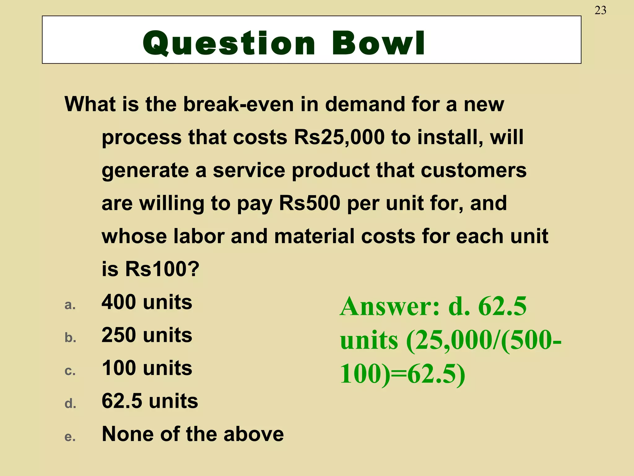 23

Question Bowl
What is the break-even in demand for a new
process that costs Rs25,000 to install, will
generate a service product that customers
are willing to pay Rs500 per unit for, and
whose labor and material costs for each unit
is Rs100?
a.

400 units

b.

250 units

c.

100 units

d.

62.5 units

e.

None of the above

Answer: d. 62.5
units (25,000/(500100)=62.5)

 