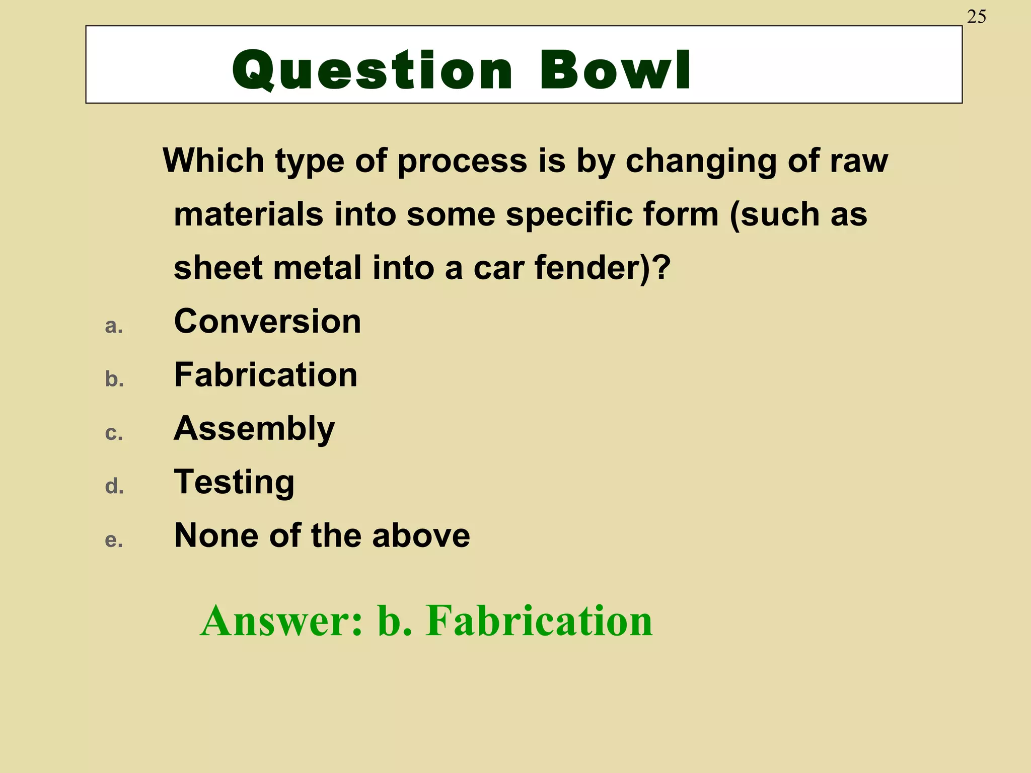 25

Question Bowl
Which type of process is by changing of raw
materials into some specific form (such as
sheet metal into a car fender)?
a.

Conversion

b.

Fabrication

c.

Assembly

d.

Testing

e.

None of the above

Answer: b. Fabrication

 