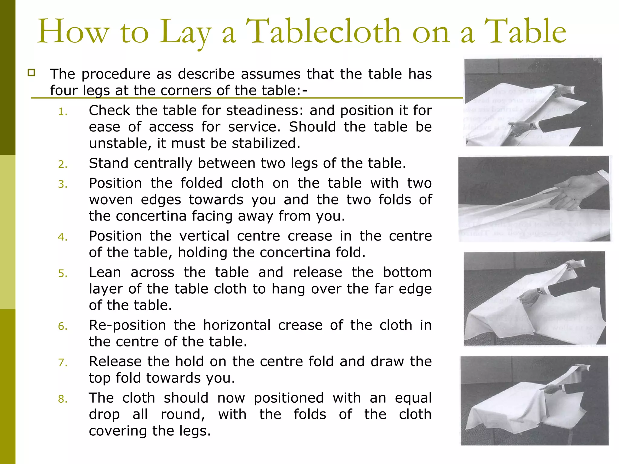 How to Lay a Tablecloth on a Table
 The procedure as describe assumes that the table has
four legs at the corners of the table:-
1. Check the table for steadiness: and position it for
ease of access for service. Should the table be
unstable, it must be stabilized.
2. Stand centrally between two legs of the table.
3. Position the folded cloth on the table with two
woven edges towards you and the two folds of
the concertina facing away from you.
4. Position the vertical centre crease in the centre
of the table, holding the concertina fold.
5. Lean across the table and release the bottom
layer of the table cloth to hang over the far edge
of the table.
6. Re-position the horizontal crease of the cloth in
the centre of the table.
7. Release the hold on the centre fold and draw the
top fold towards you.
8. The cloth should now positioned with an equal
drop all round, with the folds of the cloth
covering the legs.
 