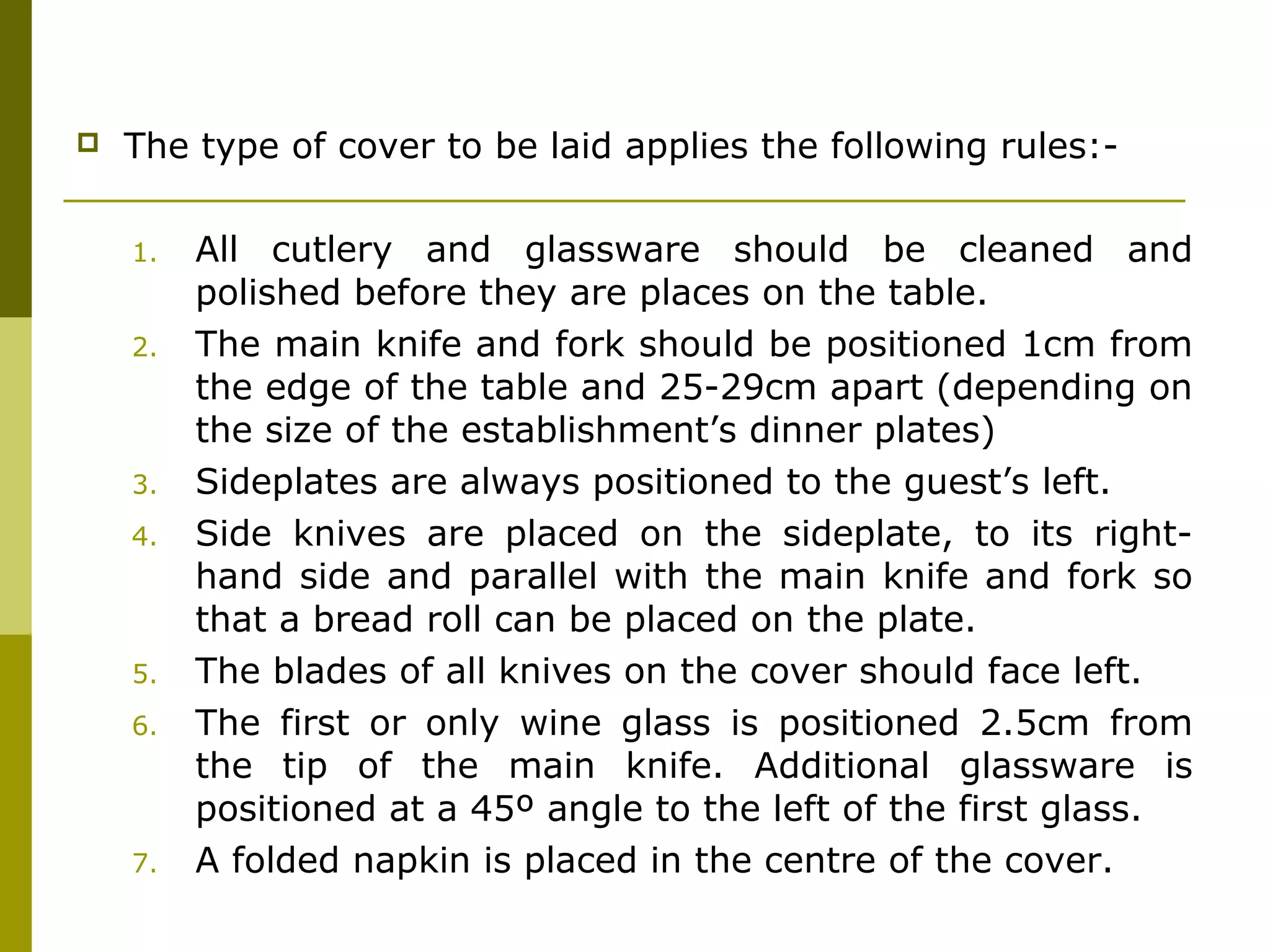  The type of cover to be laid applies the following rules:-
1. All cutlery and glassware should be cleaned and
polished before they are places on the table.
2. The main knife and fork should be positioned 1cm from
the edge of the table and 25-29cm apart (depending on
the size of the establishment’s dinner plates)
3. Sideplates are always positioned to the guest’s left.
4. Side knives are placed on the sideplate, to its right-
hand side and parallel with the main knife and fork so
that a bread roll can be placed on the plate.
5. The blades of all knives on the cover should face left.
6. The first or only wine glass is positioned 2.5cm from
the tip of the main knife. Additional glassware is
positioned at a 45º angle to the left of the first glass.
7. A folded napkin is placed in the centre of the cover.
 