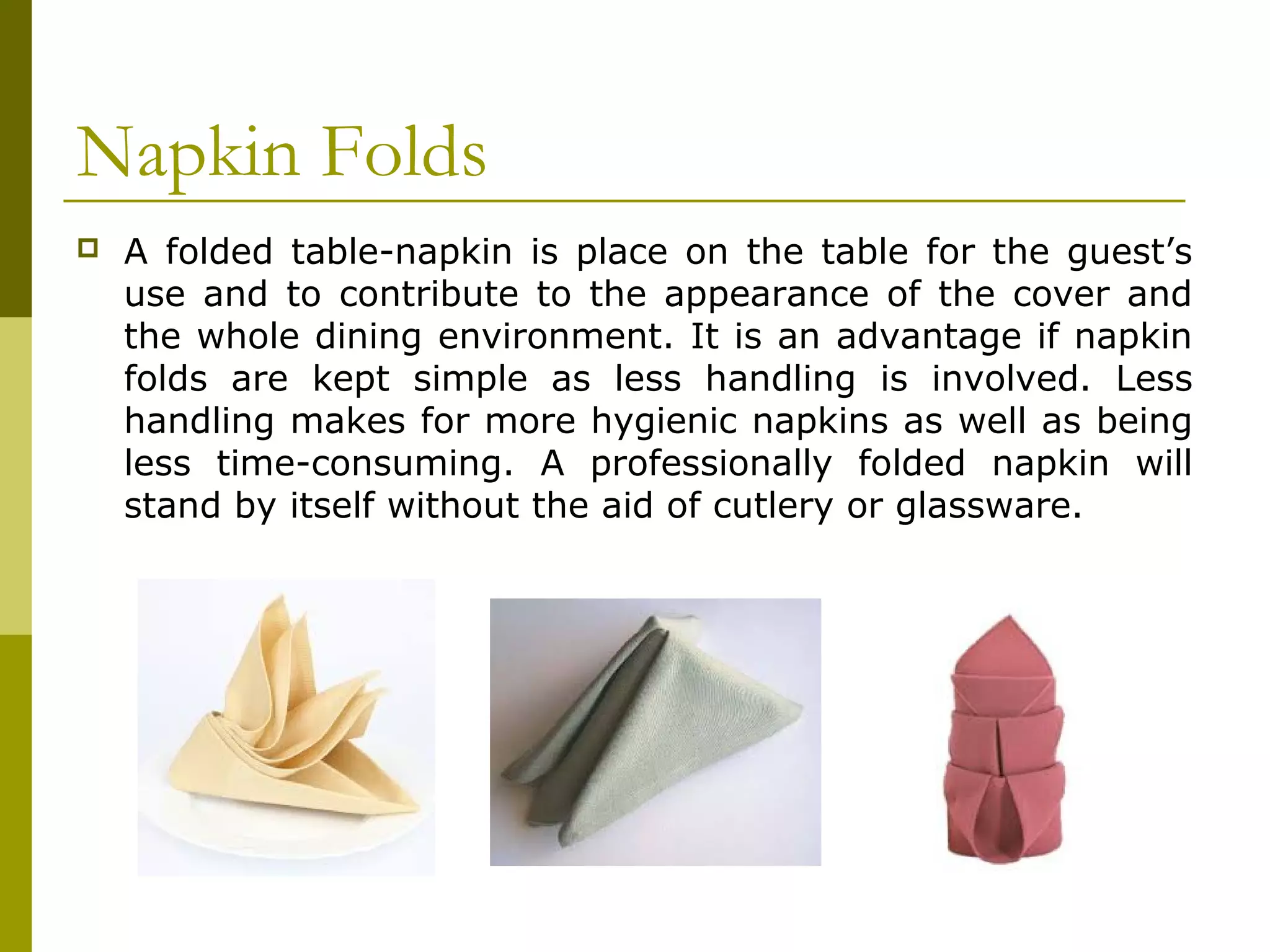 Napkin Folds
 A folded table-napkin is place on the table for the guest’s
use and to contribute to the appearance of the cover and
the whole dining environment. It is an advantage if napkin
folds are kept simple as less handling is involved. Less
handling makes for more hygienic napkins as well as being
less time-consuming. A professionally folded napkin will
stand by itself without the aid of cutlery or glassware.
 