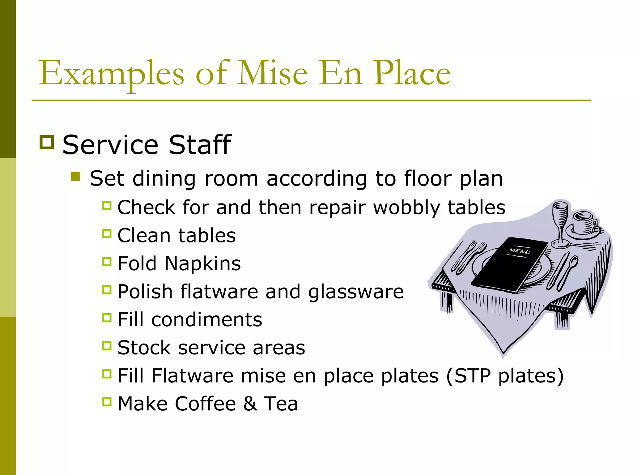 Examples of Mise En Place
 Service Staff
 Set dining room according to floor plan
 Check for and then repair wobbly tables
 Clean tables
 Fold Napkins
 Polish flatware and glassware
 Fill condiments
 Stock service areas
 Fill Flatware mise en place plates (STP plates)
 Make Coffee & Tea
 