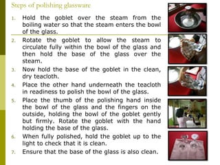 1. Hold the goblet over the steam from the
boiling water so that the steam enters the bowl
of the glass.
2. Rotate the goblet to allow the steam to
circulate fully within the bowl of the glass and
then hold the base of the glass over the
steam.
3. Now hold the base of the goblet in the clean,
dry teacloth.
4. Place the other hand underneath the teacloth
in readiness to polish the bowl of the glass.
5. Place the thumb of the polishing hand inside
the bowl of the glass and the fingers on the
outside, holding the bowl of the goblet gently
but firmly. Rotate the goblet with the hand
holding the base of the glass.
6. When fully polished, hold the goblet up to the
light to check that it is clean.
7. Ensure that the base of the glass is also clean.
Steps of polishing glassware
 