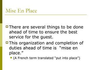 Mise En Place
 There are several things to be done
ahead of time to ensure the best
service for the guest.
 This organization and completion of
duties ahead of time is “mise en
place.”
 (A French term translated “put into place”)
 