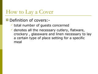 How to Lay a Cover
 Definition of covers:-
 total number of guests concerned
 denotes all the necessary cutlery, flatware,
crockery , glassware and linen necessary to lay
a certain type of place setting for a specific
meal
 