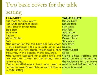 Two basic covers for the table
setting
A LA CARTE TABLE D'HOTE
Fish Plate (or show plate)
Fish Knife (or dinner knife)
Fish Fork (or dinner fork)
Side plate
Side knife
Napkin
Water Goblet
Note:
The reason for the fish knife and fork cover
is that traditionally the a la carte cover was
meant for the first course, which was a hors
d’oeuvres, in the classical menu sequence.
The current standard for a table knife and
fork was due to the fact that eating habits
have changed.
Some establishments have also used a
decorative cover/show plate as part of their a
la carte setting.
Dinner knife
Dinner fork
Fish knife
Fish fork
Soup spoon
Dessert spoon
Dessert fork
Side plate
Side knife
Napkin
Water Goblet
Note:
Table d’hote settings are
based on the principle that
the tableware for the whole
meal is laid before the first
course is served.
 