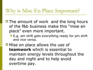 Why is Mise En Place Important?
 The amount of work and the long hours
of the f&b business make this “mise en
place” even more important.
 E.g. am shift gets everything ready for pm shift
and vice versa.
 Mise en place allows the use of
teamwork which is essential to
maintain energy levels throughout the
day and night and to help avoid
overtime pay.
 