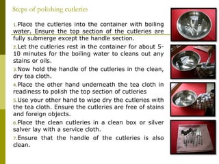 1.Place the cutleries into the container with boiling
water. Ensure the top section of the cutleries are
fully submerge except the handle section.
2.Let the cutleries rest in the container for about 5-
10 minutes for the boiling water to cleans out any
stains or oils.
3.Now hold the handle of the cutleries in the clean,
dry tea cloth.
4.Place the other hand underneath the tea cloth in
readiness to polish the top section of cutleries
5.Use your other hand to wipe dry the cutleries with
the tea cloth. Ensure the cutleries are free of stains
and foreign objects.
6.Place the clean cutleries in a clean box or silver
salver lay with a service cloth.
7.Ensure that the handle of the cutleries is also
clean.
Steps of polishing cutleries
 