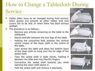 How to Change a Tablecloth During
Service
 Cloths often have to be changed during food service,
when guests are present at other tables and new
covers are to be laid, or when there has been serious
spillage.
 The procedure is as follows:-
1. Remove any articles remaining on the table to the
sideboard.
2. Stand centrally between the two legs of the table.
3. Holding the concertina fold, position the vertical
centre crease of the clean cloth in the centre of
the table.
4. Lean across the table and allow the bottom layer
of the clean cloth to hang over the far edge of the
soiled cloth.
5. Take the soiled cloth in both hands, holding it
between the little and ring (fourth) fingers.
6. Concertina the soiled cloth towards you while
opening the clean cloth above it.
7. Fold the soiled cloth and remove it discreetly.
 