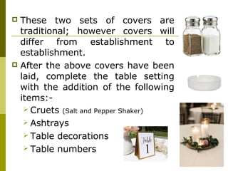  These two sets of covers are
traditional; however covers will
differ from establishment to
establishment.
 After the above covers have been
laid, complete the table setting
with the addition of the following
items:-
 Cruets (Salt and Pepper Shaker)
 Ashtrays
 Table decorations
 Table numbers
 