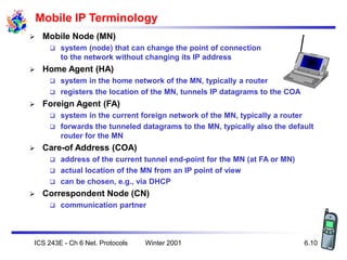 Winter 2001
ICS 243E - Ch 6 Net. Protocols 6.10
Mobile IP Terminology
 Mobile Node (MN)
 system (node) that can change t...