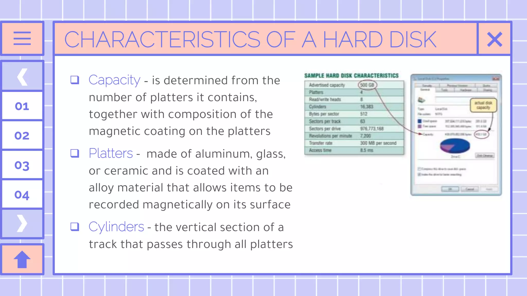 CHARACTERISTICS OF A HARD DISK
 Capacity – is determined from the
number of platters it contains,
together with composition of the
magnetic coating on the platters
 Platters - made of aluminum, glass,
or ceramic and is coated with an
alloy material that allows items to be
recorded magnetically on its surface
 Cylinders - the vertical section of a
track that passes through all platters
01
02
03
04
 